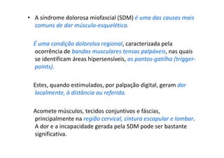 • A síndrome dolorosa miofascial (SDM) é uma das causas mais
comuns de dor músculo-esquelética.
É uma condição dolorolsa regional, caracterizada pela
ocorrência de bandas musculares tensas palpáveis, nas quais
se identificam áreas hipersensíveis, os pontos-gatilho (trigger-
points).
Estes, quando estimulados, por palpação digital, geram dor
localmente, à distância ou referida.
Acomete músculos, tecidos conjuntivos e fáscias,
principalmente na região cervical, cintura escapular e lombar.
A dor e a incapacidade gerada pela SDM pode ser bastante
significativa.
 