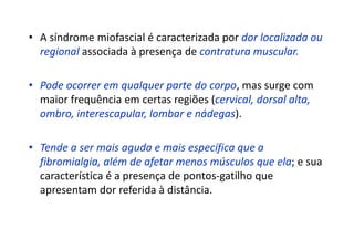 • A síndrome miofascial é caracterizada por dor localizada ou
regional associada à presença de contratura muscular.
• Pode ocorrer em qualquer parte do corpo, mas surge com
maior frequência em certas regiões (cervical, dorsal alta,
ombro, interescapular, lombar e nádegas).
• Tende a ser mais aguda e mais específica que a
fibromialgia, além de afetar menos músculos que ela; e sua
característica é a presença de pontos-gatilho que
apresentam dor referida à distância.
 