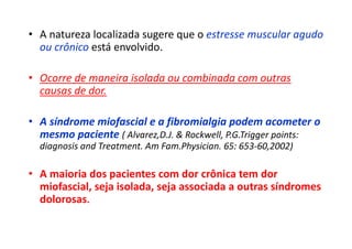 • A natureza localizada sugere que o estresse muscular agudo
ou crônico está envolvido.
• Ocorre de maneira isolada ou combinada com outras
causas de dor.
• A síndrome miofascial e a fibromialgia podem acometer o
mesmo paciente ( Alvarez,D.J. & Rockwell, P.G.Trigger points:
diagnosis and Treatment. Am Fam.Physician. 65: 653-60,2002)
• A maioria dos pacientes com dor crônica tem dor
miofascial, seja isolada, seja associada a outras síndromes
dolorosas.
 