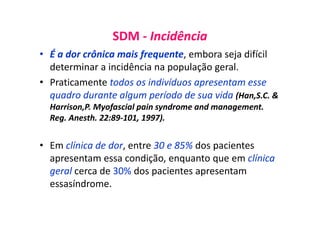SDM - Incidência
• É a dor crônica mais frequente, embora seja difícil
determinar a incidência na população geral.
• Praticamente todos os indivíduos apresentam esse
quadro durante algum período de sua vida (Han,S.C. &
Harrison,P. Myofascial pain syndrome and management.
Reg. Anesth. 22:89-101, 1997).
• Em clínica de dor, entre 30 e 85% dos pacientes
apresentam essa condição, enquanto que em clínica
geral cerca de 30% dos pacientes apresentam
essasíndrome.
 