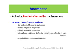 Anamnese
• Achados Bandeira Vermelha na Anamnese
• GASTRINTESTINAIS / GENITOURINÁRIOS
- dor abdominal frequente ou intensa
- azia ou indigestão frequentes
- náusea ou vômito frequentes
- alteração ou problemas da função vesical (p.ex., infecção do trato
urinário)
- irregularidades menstruais incomuns
Fonte: Magee, D J; Orthopedic Physical Assessment , 4th Ed., Elseiver- 2002
 