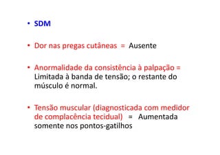 • SDM
• Dor nas pregas cutâneas = Ausente
• Anormalidade da consistência à palpação =
Limitada à banda de tensão; o restante do
músculo é normal.
• Tensão muscular (diagnosticada com medidor
de complacência tecidual) = Aumentada
somente nos pontos-gatilhos
 
