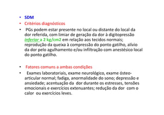 • SDM
• Critérios diagnósticos
• PGs podem estar presente no local ou distante do local da
dor referida, com limiar de geração da dor à digitopressão
inferior a 2 kg/cm2 em relação aos tecidos normais;
reprodução da queixa à compressão do ponto gatilho, alívio
da dor pelo agulhamento e/ou infiltração com anestésico local
do ponto gatilho.
• Fatores comuns a ambas condições
• Exames laboratoriais, exame neurológico, exame ósteo-
articular normal; fadiga, anormalidade do sono; depressão e
ansiedade; acentuação da dor durante os estresses, tensões
emocionais e exercícios extenuantes; redução da dor com o
calor ou exercícios leves.
 