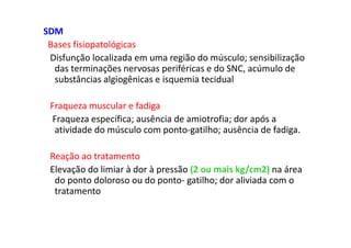 SDM
Bases fisiopatológicas
Disfunção localizada em uma região do músculo; sensibilização
das terminações nervosas periféricas e do SNC, acúmulo de
substâncias algiogênicas e isquemia tecidual
Fraqueza muscular e fadiga
Fraqueza específica; ausência de amiotrofia; dor após a
atividade do músculo com ponto-gatilho; ausência de fadiga.
Reação ao tratamento
Elevação do limiar à dor à pressão (2 ou mais kg/cm2) na área
do ponto doloroso ou do ponto- gatilho; dor aliviada com o
tratamento
 
