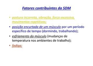 Fatores contribuintes da SDM
• postura incorreta, vibração, força excessiva,
movimentos repetitivos;
• posição encurtada de um músculo por um período
específico de tempo (dormindo, trabalhando);
• esfriamento do músculo (mudanças de
temperatura nos ambientes de trabalho);
• fadiga;
 