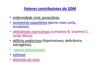 Fatores contribuintes da SDM
• enfermidade viral, parasitária;
• assimetria esquelética (perna mais curta,
escoliose);
• deficiências nutricionais (complexo B, vitamina C,
ácido fólico);
• déficits endócrinos (hipotiroismo, deficiência
estrogênio);
• causas psicossociais.
• estresse
• distúrbio do sono
 