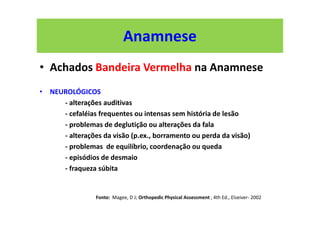 Anamnese
• Achados Bandeira Vermelha na Anamnese
• NEUROLÓGICOS
- alterações auditivas
- cefaléias frequentes ou intensas sem história de lesão
- problemas de deglutição ou alterações da fala
- alterações da visão (p.ex., borramento ou perda da visão)
- problemas de equilíbrio, coordenação ou queda
- episódios de desmaio
- fraqueza súbita
Fonte: Magee, D J; Orthopedic Physical Assessment , 4th Ed., Elseiver- 2002
 