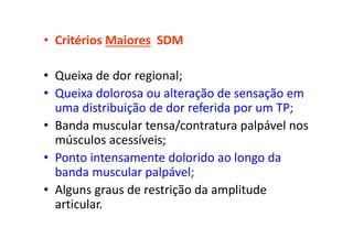• Critérios Maiores SDM
• Queixa de dor regional;
• Queixa dolorosa ou alteração de sensação em
uma distribuição de dor referida por um TP;
• Banda muscular tensa/contratura palpável nos
músculos acessíveis;
• Ponto intensamente dolorido ao longo da
banda muscular palpável;
• Alguns graus de restrição da amplitude
articular.
 