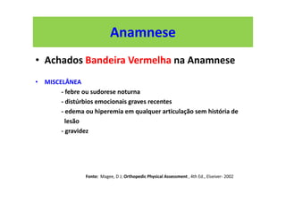 Anamnese
• Achados Bandeira Vermelha na Anamnese
• MISCELÂNEA
- febre ou sudorese noturna
- distúrbios emocionais graves recentes
- edema ou hiperemia em qualquer articulação sem história de
lesão
- gravidez
Fonte: Magee, D J; Orthopedic Physical Assessment , 4th Ed., Elseiver- 2002
 