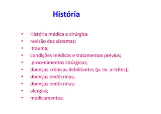 História
• História médica e cirúrgica
• revisão dos sistemas;
• trauma;
• condições médicas e tratamentos prévios;
• procedimentos cirúrgicos;
• doenças crônicas debilitantes (p. ex. artrites);
• doenças endócrinas;
• doenças endócrinas;
• alergias;
• medicamentos;
 
