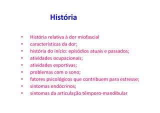 História
• História relativa à dor miofascial
• características da dor;
• história do início: episódios atuais e passados;
• atividades ocupacionais;
• atividades esportivas;
• problemas com o sono;
• fatores psicológicos que contribuem para estresse;
• sintomas endócrinos;
• sintomas da articulação têmporo-mandibular
 