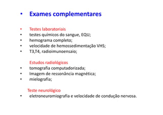 • Exames complementares
• Testes laboratoriais
• testes químicos do sangue, EQU;
• hemograma completo;
• velocidade de hemossedimentação VHS;
• T3,T4, radioimunoensaio;
Estudos radiológicos
• tomografia computadorizada;
• Imagem de ressonância magnética;
• mielografia;
Teste neurológico
• eletroneuromiografia e velocidade de condução nervosa.
 