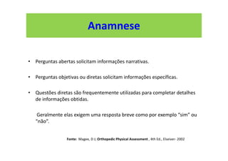 Anamnese
• Perguntas abertas solicitam informações narrativas.
• Perguntas objetivas ou diretas solicitam informações específicas.
• Questões diretas são frequentemente utilizadas para completar detalhes
de informações obtidas.
Geralmente elas exigem uma resposta breve como por exemplo “sim” ou
“não”.
Fonte: Magee, D J; Orthopedic Physical Assessment , 4th Ed., Elseiver- 2002
 