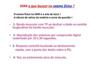 SDM o que buscar no exame físico ?
O exame físico na SDM é a arte de tocar !
A ciência de retirar da matéria o cerne da questão !
• 1- Banda muscular com TP ao deslizar o dedo no sentido
longitudinal da banda muscular;
• 2- Reprodução dos sintomas por compressão digital
sustentada por 10 a 20 segundos;
• 3- Resposta contrátil localizada ao deslizamento
rápido, com a ponta dos dedos sobre o PG;
• 4- Dor, ao estiramento ativo do músculo;
 