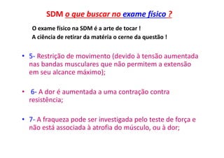 SDM o que buscar no exame físico ?
O exame físico na SDM é a arte de tocar !
A ciência de retirar da matéria o cerne da questão !
• 5- Restrição de movimento (devido à tensão aumentada
nas bandas musculares que não permitem a extensão
em seu alcance máximo);
• 6- A dor é aumentada a uma contração contra
resistência;
• 7- A fraqueza pode ser investigada pelo teste de força e
não está associada à atrofia do músculo, ou à dor;
 