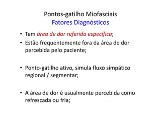Pontos-gatilho Miofasciais
Fatores Diagnósticos
• Tem área de dor referida específica;
• Estão frequentemente fora da área de dor
percebida pelo paciente;
• Ponto-gatilho ativo, simula fluxo simpático
regional / segmentar;
• A área de dor é usualmente percebida como
refrescada ou fria;
 