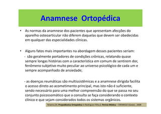• As normas da anamnese dos pacientes que apresentam afecções do
aparelho osteoarticular não diferem daquelas que devem ser obedecidas
em qualquer das especialidades clínicas.
• Alguns fatos mais importantes na abordagem desses pacientes seriam:
- são geralmente portadores de condições crônicas, relatando quase
sempre longas histórias com a característica em comum de sentirem dor,
fenômeno subjetivo muito peculiar ao universo psicológico de cada um e
sempre acompanhado de ansiedade;
- as doenças reumáticas são multissistêmicas e a anamnese dirigida facilita
o acesso direto ao acometimento principal, mas isto não é suficiente,
sendo necessário para uma melhor compreensão do que se passa no seu
conjunto psicossomático que a consulta se faça considerando o contexto
clínico e que sejam considerados todos os sistemas orgânicos.
Anamnese Ortopédica
Teixeira,EA; Propedêutica Ortopédica in Rodrigues Filho,S; Perícia Médica – CREMEGO (Goiás) , 2008
 