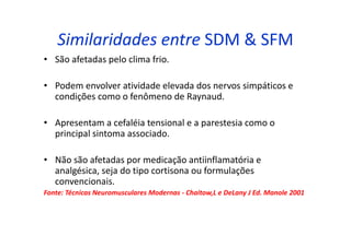 Similaridades entre SDM & SFM
• São afetadas pelo clima frio.
• Podem envolver atividade elevada dos nervos simpáticos e
condições como o fenômeno de Raynaud.
• Apresentam a cefaléia tensional e a parestesia como o
principal sintoma associado.
• Não são afetadas por medicação antiinflamatória e
analgésica, seja do tipo cortisona ou formulações
convencionais.
Fonte: Técnicas Neuromusculares Modernas - Chaitow,L e DeLany J Ed. Manole 2001
 