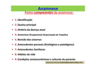 Anamnese
Partes componentes da anamnese:
• 1. Identificação
• 2. Queixa principal
• 3. História da doença atual
• 4. Anamnese Ocupacional (Organização do Trabalho)
• 5. Revisão dos sistemas
• 6. Antecedentes pessoais (fisiológicos e patológicos)
• 7. Antecedentes familiares
• 8. Hábitos de vida
• 9. Condições socioeconômicas e culturais do paciente
Epiphanio,EB; Vilela,JRP; Perícias Médicas Teoria e Prática, 2009
 