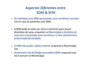 Aspectos Diferentes entre
SDM & SFM
• Os indivíduos com SDM apresentam uma resistência muscular
inferior que os pacientes com SDM.
• A SDM pode às vezes ser séria o suficiente para causar
distúrbios de sono, enquanto na fibromialgia o distúrbio do
sono tem uma função mais causativa e é uma característica
pronunciada da condição.
• A SDM não produz rigidez matinal, enquanto a fibromialgia
sim.
• Geralmente não há fadiga associada à SDM, enquanto que
ela é comum na fibromialgia.
 