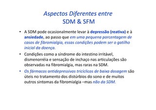 Aspectos Diferentes entre
SDM & SFM
• A SDM pode ocasionalmente levar à depressão (reativa) e à
ansiedade, ao passo que em uma pequena porcentagem de
casos de fibromialgia, essas condições podem ser o gatilho
inicial da doença.
• Condições como a síndrome do intestino irritável,
dismenorréia e sensação de inchaço nas articulações são
observadas na fibromialgia, mas raras na SDM.
• Os fármacos antidepressivos tricíclicos de baixa dosagem são
úteis no tratamento dos distúrbios do sono e de muitos
outros sintomas da fibromialgia –mas não da SDM.
 