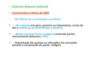 • Síndrome dolorosa miofascial
• Características clínicas da SDM
• - Dor difusa em um músculo e sua fáscia
• - Dor regional em peso, queimor ou latejamento, surtos de
dor e referência de dolorimento à distância
• - Banda muscular tensa e palpável contendo pontos
intensamente dolorosos ( PGs)
• - Reprodução das queixas ou alterações das sensações
durante a compressão do ponto miálgico
 