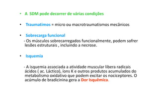 • A SDM pode decorrer de várias condições
• Traumatimos = micro ou macrotraumatismos mecânicos
• Sobrecarga funcional
- Os músculos sobrecarregados funcionalmente, podem sofrer
lesões estruturais , incluindo a necrose.
• Isquemia
- A isquemia associada a atividade muscular libera radicais
ácidos ( ac. Láctico), íons K e outros produtos acumulados do
metabolismo oxidativo que podem excitar os nociceptores. O
acúmulo de bradicinina gera a Dor Isquêmica.
 