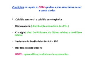 Condições nas quais as SDMs podem estar associadas ou ser
a causa da dor
• Cefaléia tensional e cefaléia cervicogênica
• Radiculopatia ( distribuíção miomérica dos PGs )
• Ciatalgia ( sínd. Do Piriforme, do Glúteo mínimo e do Glúteo
médio)
• Síndrome do Desfiladeiro Torácico SDT
• Dor torácica não visceral
• DORTs: epicondilites,tendinites e tenossinovites
 