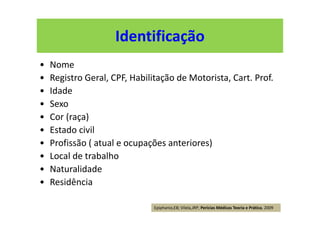 Identificação
• Nome
• Registro Geral, CPF, Habilitação de Motorista, Cart. Prof.
• Idade
• Sexo
• Cor (raça)
• Estado civil
• Profissão ( atual e ocupações anteriores)
• Local de trabalho
• Naturalidade
• Residência
Epiphanio,EB; Vilela,JRP; Perícias Médicas Teoria e Prática, 2009
 