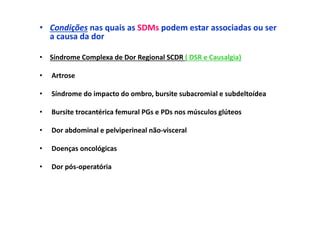 • Condições nas quais as SDMs podem estar associadas ou ser
a causa da dor
• Síndrome Complexa de Dor Regional SCDR ( DSR e Causalgia)
• Artrose
• Síndrome do impacto do ombro, bursite subacromial e subdeltoídea
• Bursite trocantérica femural PGs e PDs nos músculos glúteos
• Dor abdominal e pelviperineal não-visceral
• Doenças oncológicas
• Dor pós-operatória
 