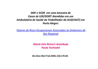 SMF e SCDR em uma Amostra de
Casos de LER/DORT Atendidos em um
Ambulatório de Saúde do Trabalhador do SUS(CIAST) em
Porto Alegre:
Fatores de Risco Ocupacionais Associados às Síndromes de
Dor Regional
Maria Inês Reinert Azambuja
Paulo Tschiedel
Rev Bras Med Trab 2004; 2(3):176-84.
 