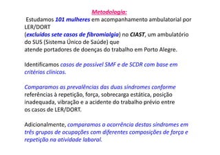 Metodologia:
Estudamos 101 mulheres em acompanhamento ambulatorial por
LER/DORT
(excluídos sete casos de fibromialgia) no CIAST, um ambulatório
do SUS (Sistema Único de Saúde) que
atende portadores de doenças do trabalho em Porto Alegre.
Identificamos casos de possível SMF e de SCDR com base em
critérios clínicos.
Comparamos as prevalências das duas síndromes conforme
referências à repetição, força, sobrecarga estática, posição
inadequada, vibração e a acidente do trabalho prévio entre
os casos de LER/DORT.
Adicionalmente, comparamos a ocorrência destas síndromes em
três grupos de ocupações com diferentes composições de força e
repetição na atividade laboral.
 