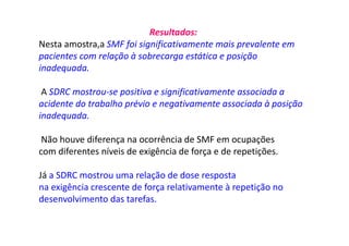 Resultados:
Nesta amostra,a SMF foi significativamente mais prevalente em
pacientes com relação à sobrecarga estática e posição
inadequada.
A SDRC mostrou-se positiva e significativamente associada a
acidente do trabalho prévio e negativamente associada à posição
inadequada.
Não houve diferença na ocorrência de SMF em ocupações
com diferentes níveis de exigência de força e de repetições.
Já a SDRC mostrou uma relação de dose resposta
na exigência crescente de força relativamente à repetição no
desenvolvimento das tarefas.
 