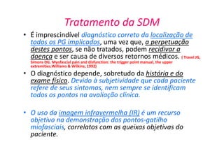 Tratamento da SDM
• É imprescindível diagnóstico correto da localização de
todos os PG implicados, uma vez que, a perpetuação
destes pontos, se não tratados, podem recidivar a
doença e ser causa de diversos retornos médicos. ( Travel JG,
Simons DG. Myofascial pain and disfunction: the trigger point manual, the upper
extremities.Williams & Wilkins; 1992)
• O diagnóstico depende, sobretudo da história e do
exame físico. Devido à subjetividade que cada paciente
refere de seus sintomas, nem sempre se identificam
todos os pontos na avaliação clínica.
• O uso da imagem infravermelha (IR) é um recurso
objetivo na demonstração dos pontos-gatilho
miofasciais, correlatos com as queixas objetivas do
paciente.
 