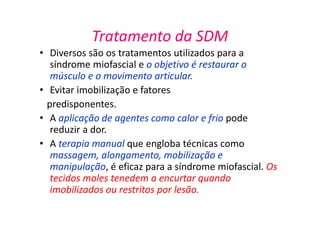 Tratamento da SDM
• Diversos são os tratamentos utilizados para a
síndrome miofascial e o objetivo é restaurar o
músculo e o movimento articular.
• Evitar imobilização e fatores
predisponentes.
• A aplicação de agentes como calor e frio pode
reduzir a dor.
• A terapia manual que engloba técnicas como
massagem, alongamento, mobilização e
manipulação, é eficaz para a síndrome miofascial. Os
tecidos moles tenedem a encurtar quando
imobilizados ou restritos por lesão.
 