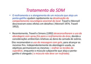 Tratamento da SDM
• O resfriamento e o alongamento de um músculo que aloja um
ponto-gatilho ajudam rapidamente na desativação do
comportamento neurológico anormal do local. Travell e Mennell
descreveram estes efeitos em detalhes ( Mennell 1974, Travell
1952).
• Recentemente, Travell e Simons (1992) desaconselharam o uso da
abordagem com spray frio para o resfriamento da área, devido a
considerações ambientais relativas ao dano da camada de ozônio.
Eles recomendam o uso da massagem com gelo, para alcançar os
mesmos fins. Independentemente da abordagem usada, os
objetivos permanecem os mesmos – resfriar os tecidos da
superfície, enquanto o músculo subjacente que aloja o ponto-
gatilho é alongado ( o músculo não deve ser resfriado).
 