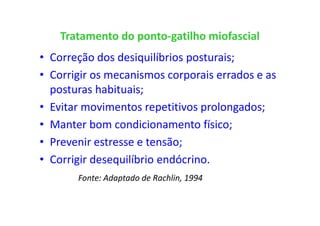 Tratamento do ponto-gatilho miofascial
• Correção dos desiquilíbrios posturais;
• Corrigir os mecanismos corporais errados e as
posturas habituais;
• Evitar movimentos repetitivos prolongados;
• Manter bom condicionamento físico;
• Prevenir estresse e tensão;
• Corrigir desequilíbrio endócrino.
Fonte: Adaptado de Rachlin, 1994
 