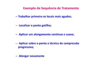 Exemplo da Sequência de Tratamento
– Trabalhar primeiro os locais mais agudos;
– Localizar o ponto gatilho;
– Aplicar um alongamento contínuo e suave;
– Aplicar sobre o ponto a técnica de compressão
progressiva;
– Alongar novamente
 