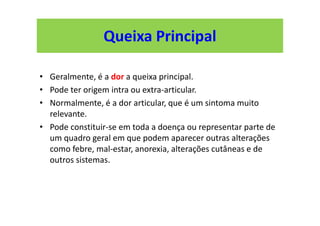 • Geralmente, é a dor a queixa principal.
• Pode ter origem intra ou extra-articular.
• Normalmente, é a dor articular, que é um sintoma muito
relevante.
• Pode constituir-se em toda a doença ou representar parte de
um quadro geral em que podem aparecer outras alterações
como febre, mal-estar, anorexia, alterações cutâneas e de
outros sistemas.
Queixa Principal
 