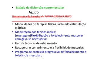 • Estágio de disfunção neuromuscular
Agudo
Tratamento não invasivo do PONTO-GATILHO ATIVO
__________________________________________________
• Modalidades de terapias físicas, incluindo estimulação
elétrica;
• Mobilização dos tecidos moles;
(massagem)Flexibilização e fortalecimento muscular
com gelo, se necessário;
• Uso de técnicas de relaxamento;
• Recuperar o comprimento e a flexibilidade muscular;
• Programa de exercício progressivo de fortalecimento e
tolerância muscular;
 