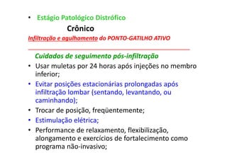 • Estágio Patológico Distrófico
Crônico
Infiltração e agulhamento do PONTO-GATILHO ATIVO
__________________________________________________
Cuidados de seguimento pós-infiltração
• Usar muletas por 24 horas após injeções no membro
inferior;
• Evitar posições estacionárias prolongadas após
infiltração lombar (sentando, levantando, ou
caminhando);
• Trocar de posição, freqüentemente;
• Estimulação elétrica;
• Performance de relaxamento, flexibilização,
alongamento e exercícios de fortalecimento como
programa não-invasivo;
 