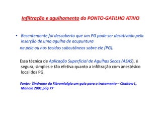 Infiltração e agulhamento do PONTO-GATILHO ATIVO
• Recentemente foi descoberto que um PG pode ser desativado pela
inserção de uma agulha de acupuntura
na pele ou nos tecidos subcutâneos sobre ele (PG).
Essa técnica de Aplicação Superficial de Agulhas Secas (ASAS), é
segura, simples e tão efetiva quanto a infiltração com anestésico
local dos PG.
Fonte:- Síndrome da Fibromialgia um guia para o tratamento – Chaitow L,
Manole 2001 pag 77
 