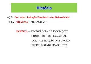 •QP - Dor e/ou Limitação Funcional e/ou Deformidade
•HDA – TRAUMA – MECANISMO
DOENÇA – CRONOLOGIA E ASSOCIAÇÕES
CONDIÇÃO E QUEIXA ATUAL
DOR , ALTERAÇÃO DA FUNÇÃO
FEBRE, INSTABILIDADE, ETC.
História
 