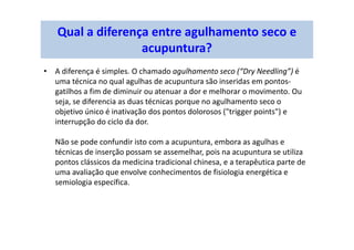 Qual a diferença entre agulhamento seco e
acupuntura?
• A diferença é simples. O chamado agulhamento seco (“Dry Needling”) é
uma técnica no qual agulhas de acupuntura são inseridas em pontos-
gatilhos a fim de diminuir ou atenuar a dor e melhorar o movimento. Ou
seja, se diferencia as duas técnicas porque no agulhamento seco o
objetivo único é inativação dos pontos dolorosos ("trigger points") e
interrupção do ciclo da dor.
Não se pode confundir isto com a acupuntura, embora as agulhas e
técnicas de inserção possam se assemelhar, pois na acupuntura se utiliza
pontos clássicos da medicina tradicional chinesa, e a terapêutica parte de
uma avaliação que envolve conhecimentos de fisiologia energética e
semiologia específica.
 
