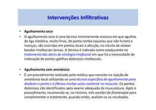 Intervenções Infiltrativas
• Agulhamento seco
• O agulhamento seco é uma técnica minimamente invasiva em que agulhas
de liga metálica, muito finas, de ponta romba (aquelas que não furam) e
maciças, são inseridas em pontos locais à afecção, no intuito de relaxar
bandas miofasciais tensas. A técnica é indicada como coadjuvante no
tratamento das dores de etiologia miofascial em que há a necessidade de
inativação de pontos gatilhos dolorosos miofasciais.
• Agulhamento com anestésico
• É um procedimento realizado pelo médico que consiste na injeção de
anestésico local utilizando-se uma técnica específica de agulhamento para
desfazer o ponto e a fibrose muitas vezes existente no músculo. Os pontos
dolorosos são identificados após exame adequado da musculatura. Após o
procedimento, recomenda-se, no mínimo, três sessões de fisioterapia para
complementar o tratamento, quando então, avaliam-se os resultados.
 