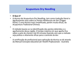 Acupuntura Dry Needling
• O Que é?
• A técnica de Acupuntura Dry Needling, tem como tradução literal o
Agulhamento seco sobre os Pontos Miofasciais de Dor (Trigger
Point). É uma técnica mais simplificada, porém muito eficaz, da
Acupuntura Tradicional Chinesa.
•
O método baseia-se na identificação dos pontos doloridos e o
agulhamento dessa região. O tempo máximo em que agulha fica
sobre a pele do cliente é de 03 minutos fazendo com que o método
seja prático e altamente eficaz para o controle da dor.
•
A certificação do profissional para aplicação da técnica se dá através
da Manual Concepts Education for Health Professionals - Austrália
 