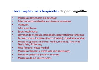 Localizações mais freqüentes de pontos-gatilho
• Músculos posteriores do pescoço;
• Esternocleidomastóideu e músculos escalenos;
• Trapézios;
• Infra-espinhoso;
• Supra-espinhoso;
• Elevador da escápula, Rombóide, paravertebrais torácicos;
• Paravertebrais lombares (sacro-lombar), Quadrado lombar;
• Músculos glúteos (máximo, médio, mínimo), Tensor da
fáscia lata, Piriforme;
• Reto femural, Vasto medial;
• Músculos flexores e extensores do antebraço;
• Músculos peitorais (maior e menor);
• Músculos do pé (interósseos).
 