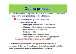 Queixa principal
• Queixa que levou o paciente a procurar o médico, repetindo
se possível as expressões por ele utilizadas.
Dor é a queixa principal em Ortopedia.
Caracterização da Dor:
- Localização: monoarticular ou poliarticular.
- Modo de início: insidiosa, aguda, subaguda.
- Duração: contínua, intermitente.
- Irradiada ou não.
- Intensidade: leve, moderada, grave.
- Tipo: superficial, profunda, referida, psicogênica.
Ver adiante “PRINCÍPIOS DE SEMIOLOGIA DA DOR”!
A partir de uma queixa dolorosa deflagram-se várias insatisfações.
A sensação de dor varia de acordo com o limiar doloroso de cada indivíduo.
Baixo limiar doloroso maior sensibilidade à dor, e vice-versa.
 