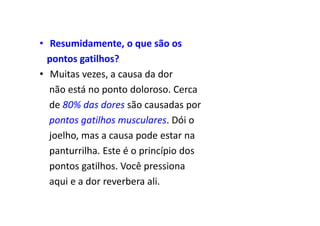 • Resumidamente, o que são os
pontos gatilhos?
• Muitas vezes, a causa da dor
não está no ponto doloroso. Cerca
de 80% das dores são causadas por
pontos gatilhos musculares. Dói o
joelho, mas a causa pode estar na
panturrilha. Este é o princípio dos
pontos gatilhos. Você pressiona
aqui e a dor reverbera ali.
 