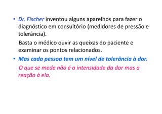 • Dr. Fischer inventou alguns aparelhos para fazer o
diagnóstico em consultório (medidores de pressão e
tolerância).
Basta o médico ouvir as queixas do paciente e
examinar os pontos relacionados.
• Mas cada pessoa tem um nível de tolerância à dor.
O que se mede não é a intensidade da dor mas a
reação à ela.
 